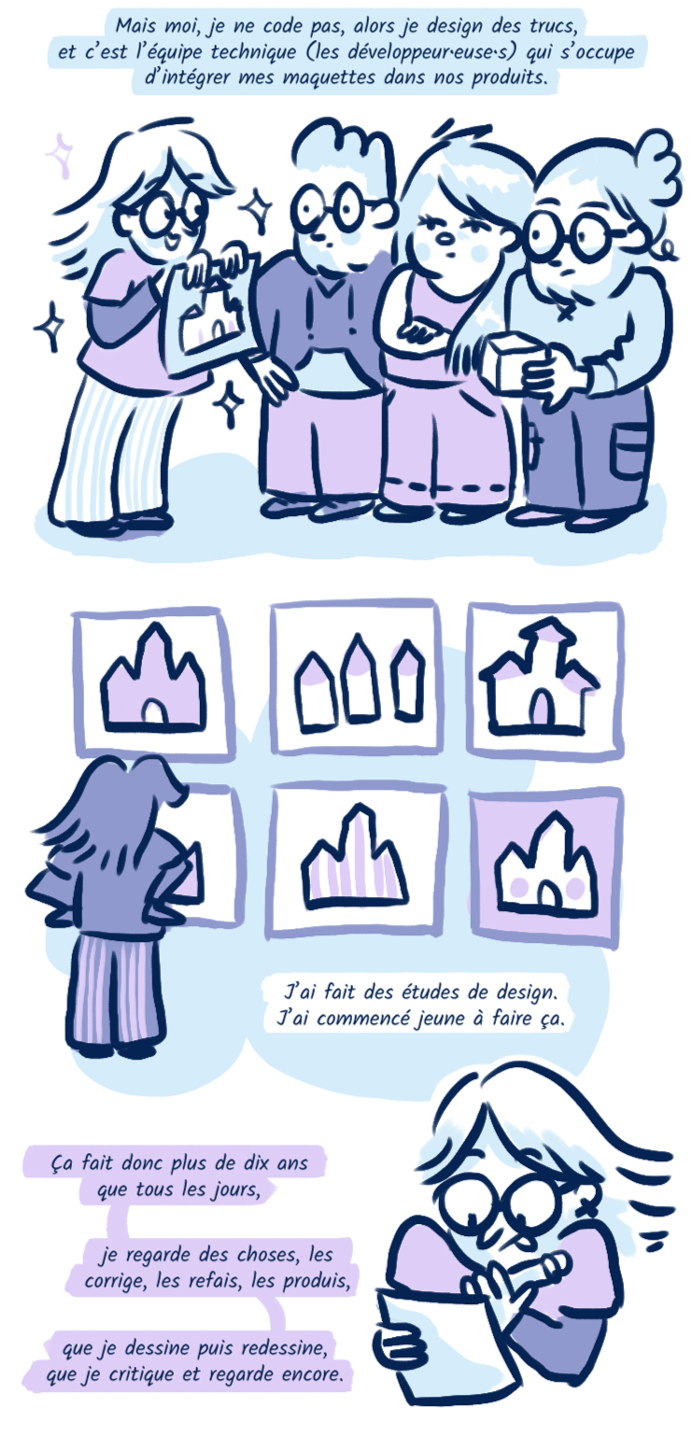 Mais moi, je ne code pas, alors je design des trucs, et c’est l’équipe technique (les développeur•euse•s) qui s’occupe d’intégrer mes maquettes dans nos produits. J’ai fait des études de design. J’ai commencé jeune à faire ça. Ça fait donc de plus de dix ans que tous les jours, je regarde des choses, les corrige, les refais, les produis, que je dessine puis redessine, que je critique et regarde encore.
