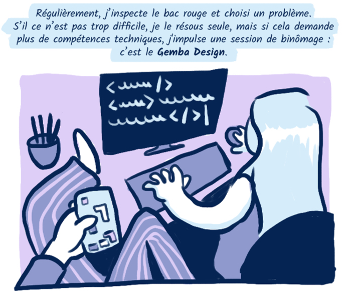 Régulièrement, j’inspecte le bac rouge et choisi un problème. S’il ce n’est pas trop difficile, je le résous seule, mais si cela demande plus de compétences techniques, j'impulse une session de binômage : c’est le Gemba Design.
