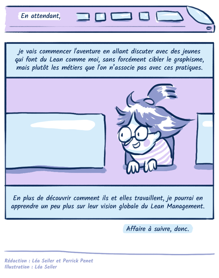 En attendant, je vais probablement commencer l'aventure en allant discuter avec des jeunes qui font du Lean comme moi, sans forcément cibler le graphisme, mais plutôt les métiers que l'ont associe pas avec ces pratiques. En plus de découvrir comment ils et elles travaillent, je pourrais en apprendre un peu plus sur leur vision globale du Lean Management. Affaire à suivre, donc. 